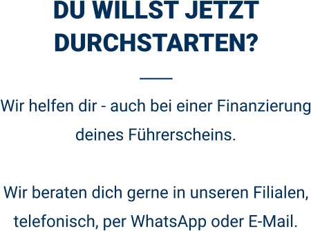 DU WILLST JETZT DURCHSTARTEN? Wir helfen dir - auch bei einer Finanzierung deines Führerscheins.  Wir beraten dich gerne in unseren Filialen, telefonisch, per WhatsApp oder E-Mail. 