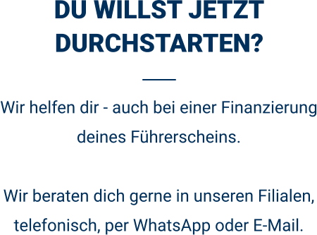 DU WILLST JETZT DURCHSTARTEN? Wir helfen dir - auch bei einer Finanzierung deines Führerscheins.  Wir beraten dich gerne in unseren Filialen, telefonisch, per WhatsApp oder E-Mail. 