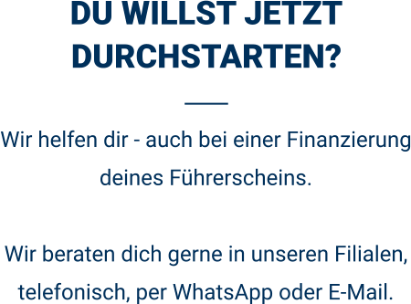 DU WILLST JETZT DURCHSTARTEN? Wir helfen dir - auch bei einer Finanzierung deines Führerscheins.  Wir beraten dich gerne in unseren Filialen, telefonisch, per WhatsApp oder E-Mail. 
