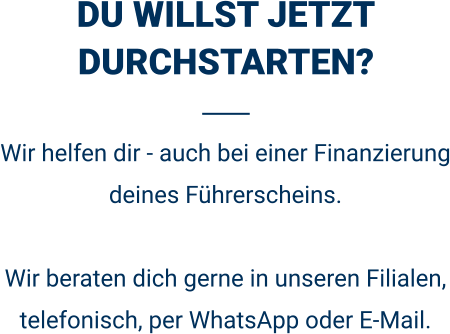 DU WILLST JETZT DURCHSTARTEN? Wir helfen dir - auch bei einer Finanzierung deines Führerscheins.  Wir beraten dich gerne in unseren Filialen, telefonisch, per WhatsApp oder E-Mail. 