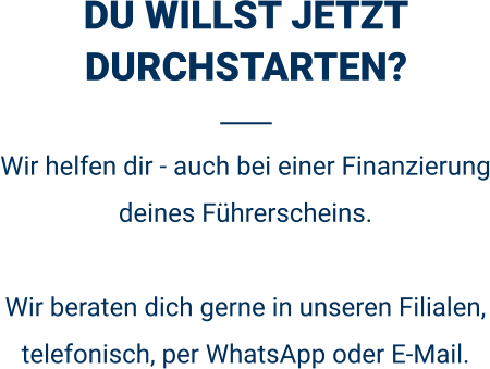 DU WILLST JETZT DURCHSTARTEN? Wir helfen dir - auch bei einer Finanzierung deines Führerscheins.  Wir beraten dich gerne in unseren Filialen, telefonisch, per WhatsApp oder E-Mail. 