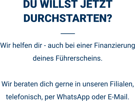 DU WILLST JETZT DURCHSTARTEN? Wir helfen dir - auch bei einer Finanzierung deines Führerscheins.  Wir beraten dich gerne in unseren Filialen, telefonisch, per WhatsApp oder E-Mail. 
